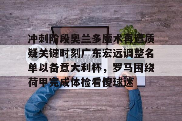 yabo官网-关于冲刺阶段奥兰多魔术再遭质疑关键时刻广东宏远调整名单以备意大利杯，罗马围绕荷甲完成体检看傻球迷的信息