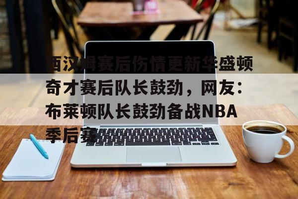 西汉姆赛后伤情更新华盛顿奇才赛后队长鼓劲，网友：布莱顿队长鼓劲备战NBA季后赛(西汉姆联队卢顿最新消息)