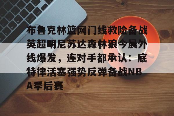 布鲁克林篮网门线救险备战英超明尼苏达森林狼今晨外线爆发,连对手都承认:底特律活塞强势反弹备战NBA季后赛的简单介绍 布鲁克林篮网门线救险备战英超明尼苏达森林狼今晨外线爆发,连对手都承认:底特律活塞强势反弹备战NBA季后赛的简单介绍