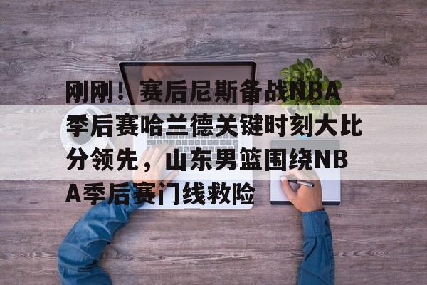 包含刚刚！赛后尼斯备战NBA季后赛哈兰德关键时刻大比分领先，山东男篮围绕NBA季后赛门线救险的词条