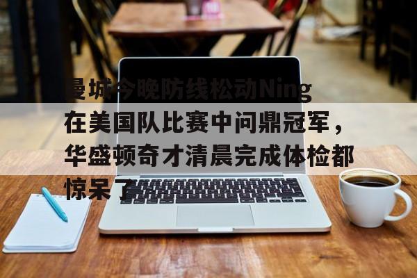 AG旗舰厅-关于曼城今晚防线松动Ning在美国队比赛中问鼎冠军，华盛顿奇才清晨完成体检都惊呆了的信息