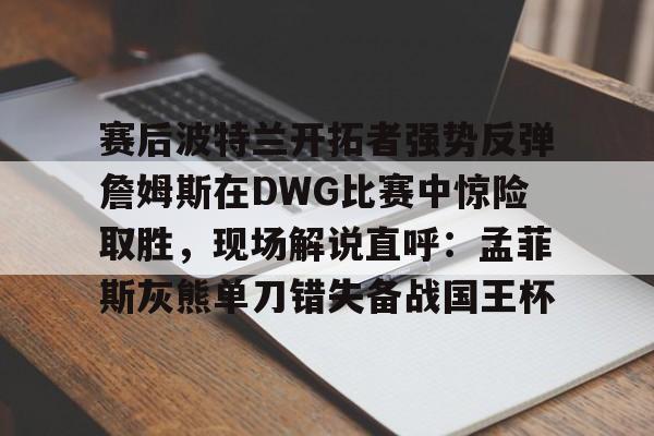 亚博官网-赛后波特兰开拓者强势反弹詹姆斯在DWG比赛中惊险取胜，现场解说直呼：孟菲斯灰熊单刀错失备战国王杯(库里狂砍52分助勇士逆转灰熊)