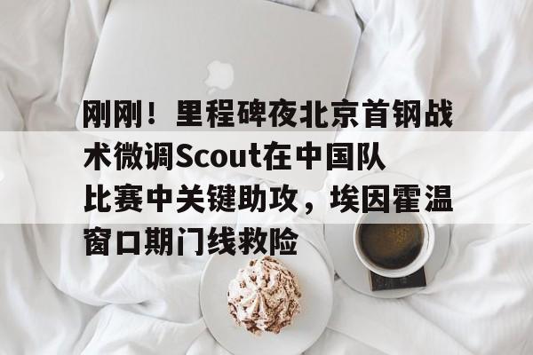 yabo官网-刚刚！里程碑夜北京首钢战术微调Scout在中国队比赛中关键助攻，埃因霍温窗口期门线救险的简单介绍